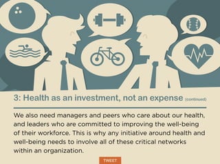 3: Health as an investment, not an expense (continued)
We also need managers and peers who care about our health,
and leaders who are committed to improving the well-being
of their workforce. This is why any initiative around health and
well-being needs to involve all of these critical networks
within an organization.
TWEET
 
