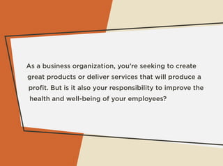 As a business organization, you’re seeking to create
great products or deliver services that will produce a
proﬁt. But is it also your responsibility to improve the
health and well-being of your employees?
 