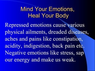 Mind Your Emotions,  Heal Your Body Repressed emotions cause various physical ailments, dreaded diseases, aches and pains like constipation, acidity, indigestion, back pain etc. Negative emotions like stress, sap our energy and make us weak. 