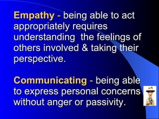 Empathy  -  being able to act appropriately requires understanding  the feelings of others involved & taking their perspective. Communicating  -  being able to express personal concerns without anger or passivity. 