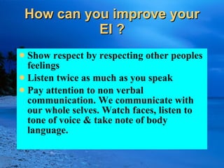 How can you improve your EI ? Show respect by respecting other peoples feelings Listen twice as much as you speak Pay attention to non verbal communication. We communicate with our whole selves. Watch faces, listen to tone of voice & take note of body language. 