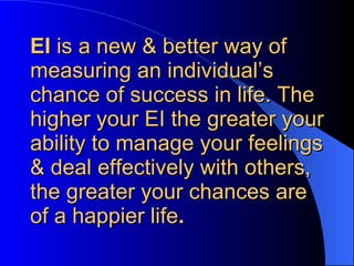 EI  is a new & better way of measuring an individual’s chance of success in life. The higher your EI the greater your ability to manage your feelings & deal effectively with others, the greater your chances are of a happier life . 