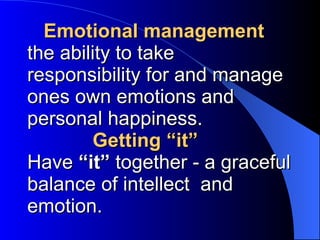   Emotional management the ability to take responsibility for   and manage ones own emotions and personal happiness.   Getting “it” Have  “it”  together -   a graceful balance of intellect  and emotion.   