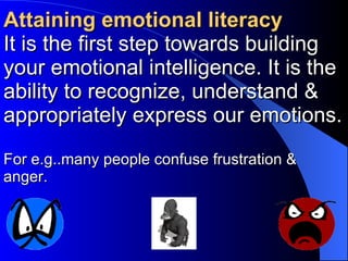 Attaining emotional literacy It is the first step towards building your emotional intelligence. It is the ability to recognize, understand & appropriately express our emotions. For e.g..many people confuse frustration & anger. 
