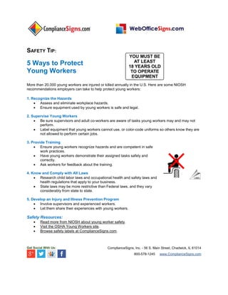 SAFETY TIP:
5 Ways to Protect
Young Workers
More than 20,000 young workers are injured or killed annually in the U.S. Here are some NIOSH
recommendations employers can take to help protect young workers:
1. Recognize the Hazards
 Assess and eliminate workplace hazards.
 Ensure equipment used by young workers is safe and legal.
2. Supervise Young Workers
 Be sure supervisors and adult co-workers are aware of tasks young workers may and may not
perform.
 Label equipment that young workers cannot use, or color-code uniforms so others know they are
not allowed to perform certain jobs.
3. Provide Training
 Ensure young workers recognize hazards and are competent in safe
work practices.
 Have young workers demonstrate their assigned tasks safely and
correctly.
 Ask workers for feedback about the training.
4. Know and Comply with All Laws
 Research child labor laws and occupational health and safety laws and
health regulations that apply to your business.
 State laws may be more restrictive than Federal laws, and they vary
considerably from state to state.
5. Develop an Injury and Illness Prevention Program
 Involve supervisors and experienced workers.
 Let them share their experiences with young workers.
Safety Resources:
 Read more from NIOSH about young worker safety.
 Visit the OSHA Young Workers site.
 Browse safety labels at ComplianceSigns.com.
Get Social With Us: ComplianceSigns, Inc. - 56 S. Main Street, Chadwick, IL 61014
800-578-1245 www.ComplianceSigns.com
 