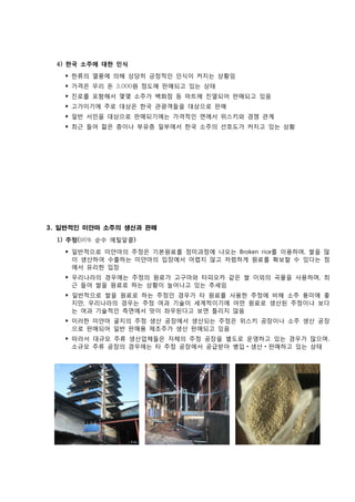 4) 한국 소주에 대한 인식
    ‣ 한류의 열풍에 의해 상당히 긍정적인 인식이 커지는 상황임
    ‣ 가격은 우리 돈 3,000원 정도에 판매되고 있는 상태
    ‣ 진로를 포함해서 몇몇 소주가 백화점 등 마트에 진열되어 판매되고 있음
    ‣ 고가이기에 주로 대상은 한국 관광객들을 대상으로 판매
    ‣ 일반 서민을 대상으로 판매되기에는 가격적인 면에서 위스키와 경쟁 관계
    ‣ 최근 들어 젊은 층이나 부유층 일부에서 한국 소주의 선호도가 커지고 있는 상황




3. 일반적인 미얀마 소주의 생산과 판매

  1) 주정(96% 순수 에틸알콜)

    ‣ 일반적으로 미얀마의 주정은 기본원료를 정미과정에 나오는 Broken rice를 이용하며, 쌀을 많
      이 생산하여 수출하는 미얀마의 입장에서 어렵지 않고 저렴하게 원료를 확보할 수 있다는 점
      에서 유리한 입장
    ‣ 우리나라의 경우에는 주정의 원료가 고구마와 타피오카 같은 쌀 이외의 곡물을 사용하며, 최
      근 들어 쌀을 원료로 하는 상황이 늘어나고 있는 추세임
    ‣ 일반적으로 쌀을 원료로 하는 주정인 경우가 타 원료를 사용한 주정에 비해 소주 풍미에 좋
      지만, 우리나라의 경우는 주정 여과 기술이 세계적이기에 어떤 원료로 생산된 주정이냐 보다
      는 여과 기술적인 측면에서 맛이 좌우된다고 보면 틀리지 않음
    ‣ 이러한 미얀마 굴지의 주정 생산 공장에서 생산되는 주정은 위스키 공장이나 소주 생산 공장
      으로 판매되어 일반 판매용 제조주가 생산 판매되고 있음
    ‣ 따라서 대규모 주류 생산업체들은 자체의 주정 공장을 별도로 운영하고 있는 경우가 많으며,
      소규모 주류 공장의 경우에는 타 주정 공장에서 공급받아 병입 생산 판매하고 있는 상태
 