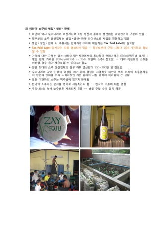 2) 미얀마 소주의 병입    생산   판매
 ‣ 미얀마 역시 우리나라와 마찬가지로 주정 생산과 주류의 생산에는 라이센스의 구분이 있음
 ‣ 대부분의 소주 생산업체는 병입        생산   판매 라이센스로 사업을 진행하고 있음
 ‣ 병입   생산   판매 시 주류세는 판매가의 50%에 해당하는 Tax Paid Label이 필요함
 ‣ Tax Paid Label 암시장이 따로 형성되어 있음 -- 정부로부터 구입 시보다 1/10 가격으로 확보
   될 수 있음
 ‣ 가격에 대한 규제는 없는 상태이지만 시장에서의 통상적인 판매가격은 650ml(맥주병 크기) 1
   병당 판매 가격은 700kyat(0.95$ -- 25% 미얀마 소주) 정도임 -- 대략 이정도의 소주를
   생산할 경우 원가(세금포함)는 450kyat 정도
 ‣ 양곤 최대의 소주 생산업체의 경우 하루 생산량이 250~300만 병 정도임
 ‣ 우리나라와 같이 진로의 아성을 깨기 위해 경쟁이 치열하듯 미얀마 역시 외지의 소주업체들
   이 양곤에 판매를 위해 노력하지만 기존 업체의 시장 공략에 어려움이 큰 상황
 ‣ 모든 미얀마의 소주는 맥주병에 담겨져 판매됨
 ‣ 한국의 소주라는 문자를 영어로 사용하기도 함 -- 한국의 소주에 대한 영향
 ‣ 우리나라의 녹색 소주병은 사용되지 않음 -- 병을 구할 수가 없기 때문
 
