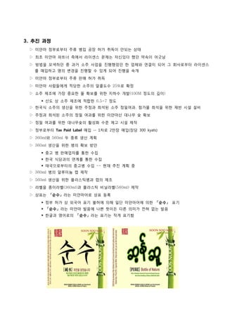 3. 추진 과정
 ▷ 미얀마 정부로부터 주류 병입 공장 허가 취득이 안되는 상태

 ▷ 최초 미얀마 파트너 측에서 라이센스 문제는 자신있다 했던 약속이 어긋남
 ▷ 방법을 모색하던 중 과거 소주 사업을 진행했었던 한 업체와 연결이 되어 그 회사로부터 라이센스
   를 매입하고 명의 변경을 진행할 수 있게 되어 진행을 속개
 ▷ 미얀마 정부로부터 주류 판매 허가 취득

 ▷ 미얀마 사람들에게 적당한 소주의 알콜도수 25%로 확정

 ▷ 소주 제조에 가장 중요한 물 확보를 위한 지하수 개발(100M 정도의 깊이)
      ‣ 산도 상 소주 제조에 적합한 6.5~7 정도
 ▷ 한국식 소주의 생산을 위한 주정과 희석된 소주 정밀여과, 첨가물 희석을 위한 제반 시설 설비

 ▷ 주정과 희석된 소주의 정밀 여과를 위한 미얀마산 대나무 숯 확보
 ▷ 정밀 여과를 위한 대나무숯의 활성화 수준 제고 시설 제작

 ▷ 정부로부터 Tax Paid Label 매입 -- 1차로 2만장 매입(장당 300 kyats)

 ▷ 360ml와 560ml 두 종류 생산 계획
 ▷ 360ml 생산을 위한 병의 확보 방안

      ‣ 중고 병 판매업자를 통한 수집
      ‣ 한국 식당과의 연계를 통한 수집
      ‣ 태국으로부터의 중고병 수입 -- 현재 추진 계획 중
 ▷ 360ml 병의 알루미늄 캡 제작

 ▷ 560ml 생산을 위한 플라스틱병과 캡의 제조
 ▷ 라벨을 종이라벨(360ml)과 플라스틱 비닐라벨(560ml) 제작

 ▷ 상표는 「순수」라는 미얀마어로 상표 등록

      ‣ 정부 허가 상 외국어 표기 불허에 의해 일단 미얀마어에 의한 「순수」 표기
      ‣ 「순수」라는 미얀마 발음에 나쁜 뜻이든 다른 의미가 전혀 없는 발음
      ‣ 한글과 영어로의 「순수」라는 표기는 작게 표기함
 