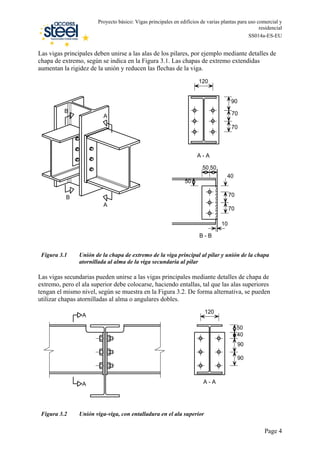 Las vigas principales deben unirse a las alas de los pilares, por ejemplo mediante detalles de
chapa de extremo, según se indica en la
Proyecto básico: Vigas principales en edificios de varias plantas para uso comercial y
residencial
SS014a-ES-EU
Figura 3.1. Las chapas de extremo extendidas
aumentan la rigidez de la unión y reducen las flechas de la viga.
70
70
50 50
40
50
10
120
90
70
70
A - A
B - B
A
A
B
B
Figura 3.1 Unión de la chapa de extremo de la viga principal al pilar y unión de la chapa
atornillada al alma de la viga secundaria al pilar
Las vigas secundarias pueden unirse a las vigas principales mediante detalles de chapa de
extremo, pero el ala superior debe colocarse, haciendo entallas, tal que las alas superiores
tengan el mismo nivel, según se muestra en la Figura 3.2. De forma alternativa, se pueden
utilizar chapas atornilladas al alma o angulares dobles.
90
120
50
40
90
A - A
A
A
Figura 3.2 Unión viga-viga, con entalladura en el ala superior
Page 4
 