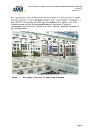 Proyecto básico: Vigas principales en edificios de varias plantas para uso comercial y
residencial
SS014a-ES-EU
Para vigas armadas, se pueden utilizar varios tamaños de sección. Para garantizar un diseño
estructural eficiente, el ratio longitud del vano/canto de las vigas principales mixtas está en el
intervalo 15-18. Sin embargo, es posible incrementar el canto de la sección con el fin de
obtener el tamaño máximo de abertura del alma para la integración de servicios
(normalmente, hasta un 70% del canto de la sección). La Figura 3.3 muestra un ejemplo de
viga principal armada.
Figura 3.3 Viga armada de vano largo con varias formas de abertura
Page 5
 