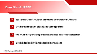 01
02
03
c 2024 SynergenOG Sdn. Bhd.
03
Benefits of HAZOP
Systematic identification of hazards and operability issues
Detailed analysis of causes and consequences
The multidisciplinary approach enhances hazard identification
Detailed corrective action recommendations
 