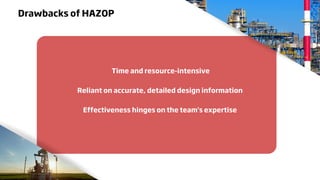 Drawbacks of HAZOP
Time and resource-intensive
Reliant on accurate, detailed design information
Effectiveness hinges on the team's expertise
 