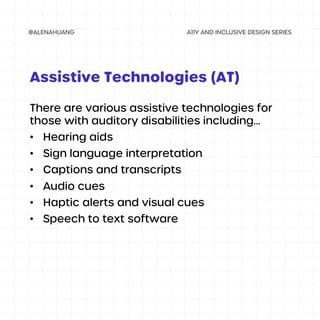 There are various assistive technologies for
those with auditory disabilities including...
• Hearing aids
• Sign language interpretation
• Captions and transcripts
• Audio cues
• Haptic alerts and visual cues
• Speech to text software
Assistive Technologies (AT)
 