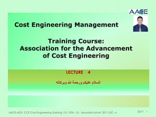 AACE-AGS CCP Cost Engineering Training 1011 BTA - Dr. Moustafa Ismail 2017 LEC- 4 1
Cost Engineering Management
Training Course:
Association for the Advancement
of Cost Engineering
2017
LECTURE 4
‫وبركاته‬ ‫هللا‬ ‫ورحمة‬ ‫عليكن‬ ‫السالم‬
 
