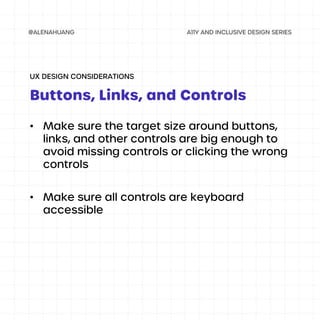 • Make sure the target size around buttons,
links, and other controls are big enough to
avoid missing controls or clicking the wrong
controls
• Make sure all controls are keyboard
accessible
Buttons, Links, and Controls
UX DESIGN CONSIDERATIONS
 