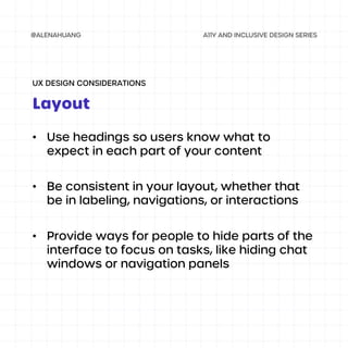 • Use headings so users know what to
expect in each part of your content
• Be consistent in your layout, whether that
be in labeling, navigations, or interactions
• Provide ways for people to hide parts of the
interface to focus on tasks, like hiding chat
windows or navigation panels
Layout
UX DESIGN CONSIDERATIONS
 