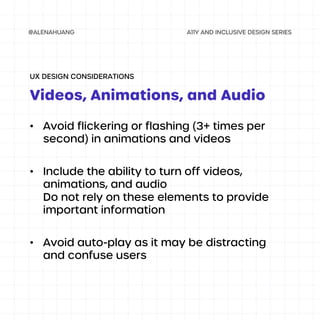 • Avoid flickering or flashing (3+ times per
second) in animations and videos
• Include the ability to turn off videos,
animations, and audio
Do not rely on these elements to provide
important information
• Avoid auto-play as it may be distracting
and confuse users
Videos, Animations, and Audio
UX DESIGN CONSIDERATIONS
 