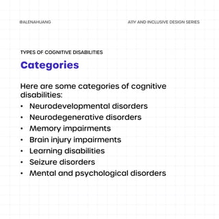 Here are some categories of cognitive
disabilities:
• Neurodevelopmental disorders
• Neurodegenerative disorders
• Memory impairments
• Brain injury impairments
• Learning disabilities
• Seizure disorders
• Mental and psychological disorders
Categories
TYPES OF COGNITIVE DISABILITIES
 
