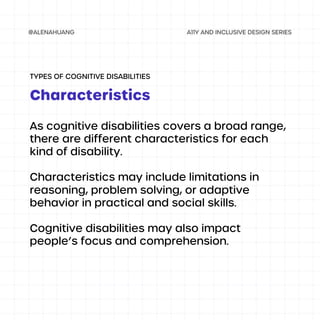 As cognitive disabilities covers a broad range,
there are different characteristics for each
kind of disability.
Characteristics may include limitations in
reasoning, problem solving, or adaptive
behavior in practical and social skills.
Cognitive disabilities may also impact
people’s focus and comprehension.
Characteristics
TYPES OF COGNITIVE DISABILITIES
 