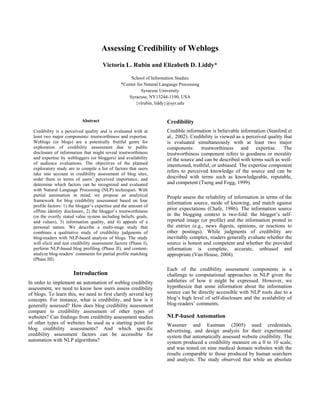 Assessing Credibility of Weblogs
Victoria L. Rubin and Elizabeth D. Liddy*
School of Information Studies
*Center for Natural Language Processing
Syracuse University
Syracuse, NY13244-1190, USA
{vlrubin, liddy}@syr.edu
Abstract
Credibility is a perceived quality and is evaluated with at
least two major components: trustworthiness and expertise.
Weblogs (or blogs) are a potentially fruitful genre for
exploration of credibility assessment due to public
disclosure of information that might reveal trustworthiness
and expertise by webloggers (or bloggers) and availability
of audience evaluations. The objectives of the planned
exploratory study are to compile a list of factors that users
take into account in credibility assessment of blog sites,
order them in terms of users’ perceived importance, and
determine which factors can be recognized and evaluated
with Natural Language Processing (NLP) techniques. With
partial automation in mind, we propose an analytical
framework for blog credibility assessment based on four
profile factors: 1) the blogger’s expertise and the amount of
offline identity disclosure, 2) the blogger’s trustworthiness
(or the overtly stated value system including beliefs, goals,
and values), 3) information quality, and 4) appeals of a
personal nature. We describe a multi-stage study that
combines a qualitative study of credibility judgments of
blog-readers with NLP-based analysis of blogs. The study
will elicit and test credibility assessment factors (Phase I),
perform NLP-based blog profiling (Phase II), and content-
analyze blog-readers’ comments for partial profile matching
(Phase III).
Introduction
In order to implement an automation of weblog credibility
assessment, we need to know how users assess credibility
of blogs. To learn this, we need to first clarify several key
concepts. For instance, what is credibility, and how is it
generally assessed? How does blog credibility assessment
compare to credibility assessment of other types of
websites? Can findings from credibility assessment studies
of other types of websites be used as a starting point for
blog credibility assessments? And which specific
credibility assessment factors can be accessible for
automation with NLP algorithms?
Credibility
Credible information is believable information (Stanford et
al., 2002). Credibility is viewed as a perceived quality that
is evaluated simultaneously with at least two major
components: trustworthiness and expertise. The
trustworthiness component refers to goodness or morality
of the source and can be described with terms such as well-
intentioned, truthful, or unbiased. The expertise component
refers to perceived knowledge of the source and can be
described with terms such as knowledgeable, reputable,
and competent (Tseng and Fogg, 1999).
People assess the reliability of information in terms of the
information source, mode of knowing, and match against
prior expectations (Chafe, 1986). The information source
in the blogging context is two-fold: the blogger’s self-
reported image (or profile) and the information posted in
the entries (e.g., news digests, opinions, or reactions to
other postings). While judgments of credibility are
inevitably complex, readers generally evaluate whether the
source is honest and competent and whether the provided
information is complete, accurate, unbiased and
appropriate (Van House, 2004).
Each of the credibility assessment components is a
challenge to computational approaches in NLP given the
subtleties of how it might be expressed. However, we
hypothesize that some information about the information
source can be directly accessible with NLP tools due to a
blog’s high level of self-disclosure and the availability of
blog-readers’ comments.
NLP-based Automation
Wassmer and Eastman (2005) used credentials,
advertising, and design analysis for their experimental
system that automatically assessed website credibility. The
system produced a credibility measure on a 0 to 10 scale,
and was tested on nine medical domain websites with the
results comparable to those produced by human searchers
and analysts. The study observed that while an absolute
 