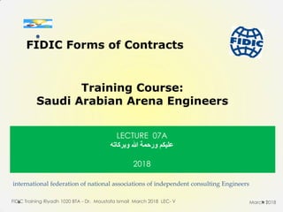 international federation of national associations of independent consulting Engineers
FIDIC Training Riyadh 1020 BTA - Dr. Moustafa Ismail March 2018 LEC- V 1
FIDIC Forms of Contracts
Training Course:
Saudi Arabian Arena Engineers
March 2018
LECTURE 07A
‫وبركاته‬ ‫هللا‬ ‫ورحوة‬ ‫عليكن‬
2018
.
 