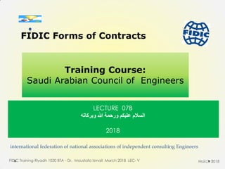 international federation of national associations of independent consulting Engineers
FIDIC Training Riyadh 1020 BTA - Dr. Moustafa Ismail March 2018 LEC- V 1
FIDIC Forms of Contracts
Training Course:
Saudi Arabian Council of Engineers
March 2018
LECTURE 07B
‫عليكن‬ ‫السالم‬‫وبركاته‬ ‫هللا‬ ‫ورحوة‬
2018
.
 