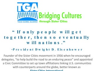 “ If only people will get together, then so eventually will nations.” -President Dwight D. Eisenhower Founder of the Sister Cities movement in 1956 when he encouraged delegates, “to help build the road to an enduring peace” and appointed a Civic Committee to set up town affiliations linking U.S. communities with counterparts around the globe, better known as  Sister Cities International . 