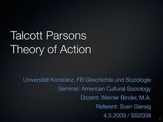Talcott Parsons
Theory of Action

  Universität Konstanz, FB Geschichte und Soziologie
               Seminar: American Cultural Sociology
                        Dozent: Werner Binder, M.A.
                              Referent: Sven Giersig
                                 4.5.2009 / SS2009     1
 