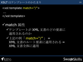 XSLT はテンプレートのかたまり <xsl:template  match="/" > ... </xsl:template> match 属性 テンプレートが XML 文書のどの要素に 適用されるのか 上記の例「 match=“/” 」 = XML 文書のルート要素に適用される = XML 文書全体に適用 