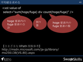 <xsl:value-of select=“sum(hoge/fuga) div count(hoge/fuga)” /> 平均値を求める hoge 要素内の fuga 要素の合計 【さまざまな XPath 関数参考】 http://msdn.microsoft.com/ja-jp/library/ ms256138(VS.80).aspx 割り算 hoge 要素内の fuga 要素の数 