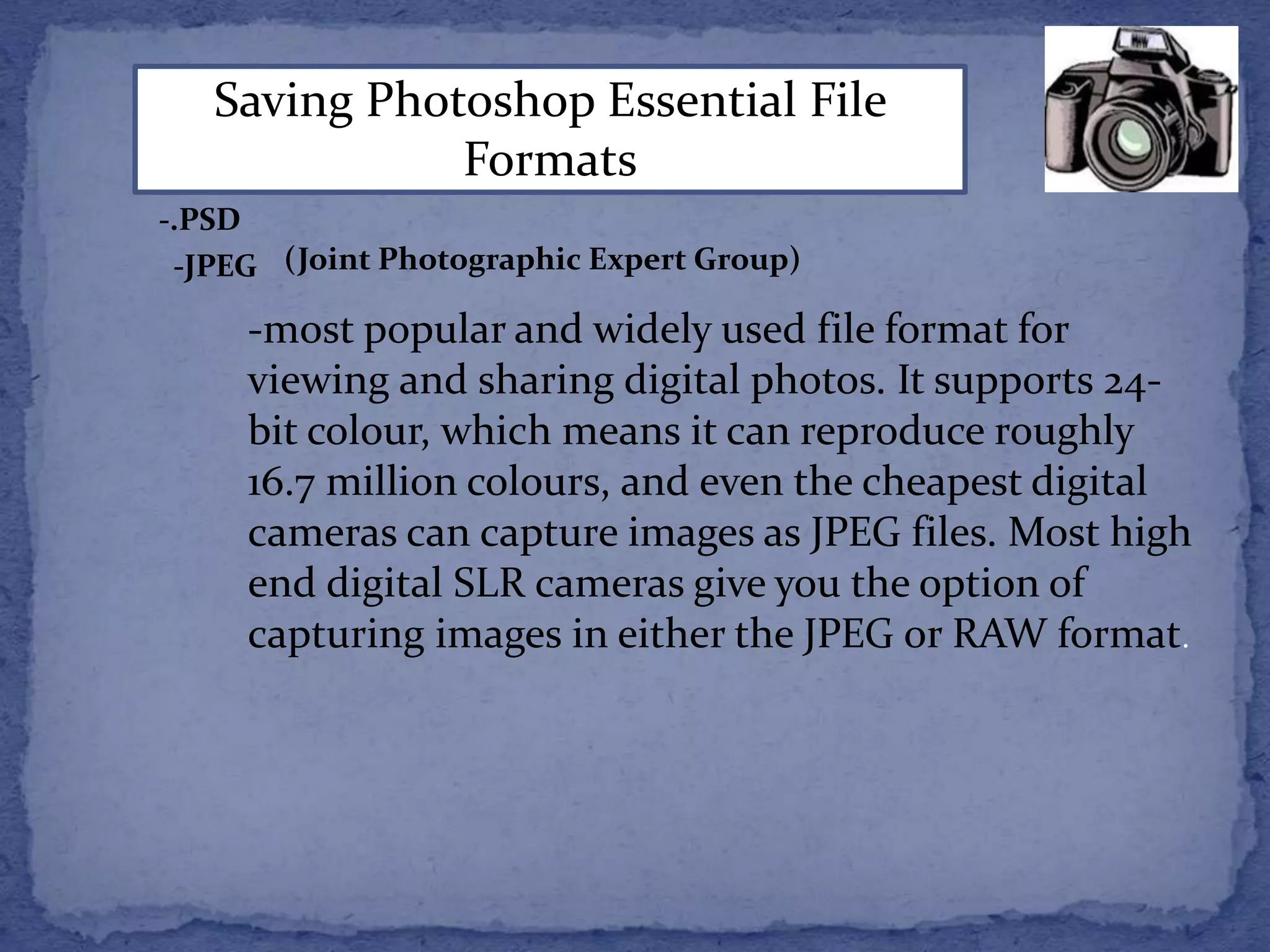 Saving Photoshop Essential File 
Formats 
-.PSD 
-JPEG (Joint Photographic Expert Group) 
-most popular and widely used file format for 
viewing and sharing digital photos. It supports 24- 
bit colour, which means it can reproduce roughly 
16.7 million colours, and even the cheapest digital 
cameras can capture images as JPEG files. Most high 
end digital SLR cameras give you the option of 
capturing images in either the JPEG or RAW format. 
 