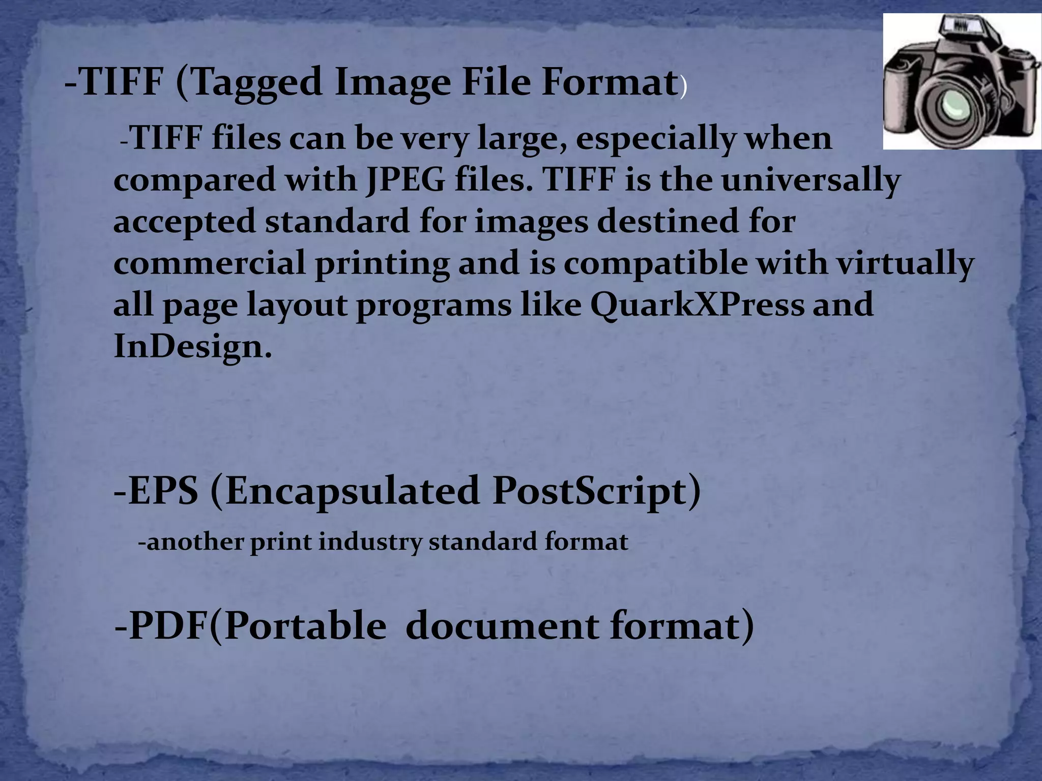 -TIFF (Tagged Image File Format) 
-TIFF files can be very large, especially when 
compared with JPEG files. TIFF is the universally 
accepted standard for images destined for 
commercial printing and is compatible with virtually 
all page layout programs like QuarkXPress and 
InDesign. 
-EPS (Encapsulated PostScript) 
-another print industry standard format 
-PDF(Portable document format) 
 
