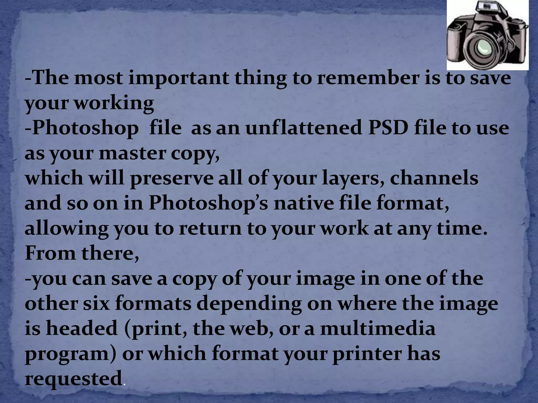 -The most important thing to remember is to save 
your working 
-Photoshop file as an unflattened PSD file to use 
as your master copy, 
which will preserve all of your layers, channels 
and so on in Photoshop’s native file format, 
allowing you to return to your work at any time. 
From there, 
-you can save a copy of your image in one of the 
other six formats depending on where the image 
is headed (print, the web, or a multimedia 
program) or which format your printer has 
requested. 
 