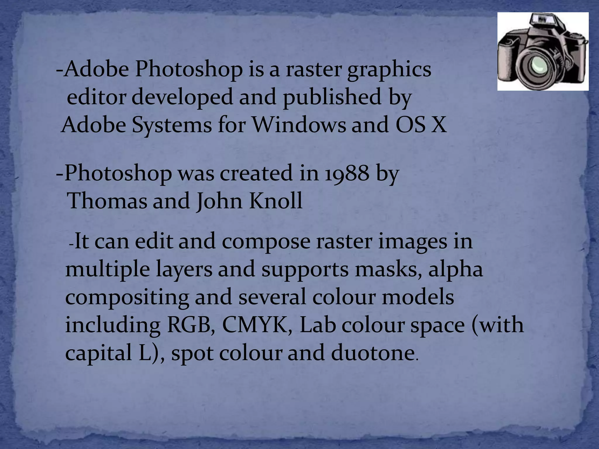 -Adobe Photoshop is a raster graphics 
editor developed and published by 
Adobe Systems for Windows and OS X 
-Photoshop was created in 1988 by 
Thomas and John Knoll 
-It can edit and compose raster images in 
multiple layers and supports masks, alpha 
compositing and several colour models 
including RGB, CMYK, Lab colour space (with 
capital L), spot colour and duotone. 
 