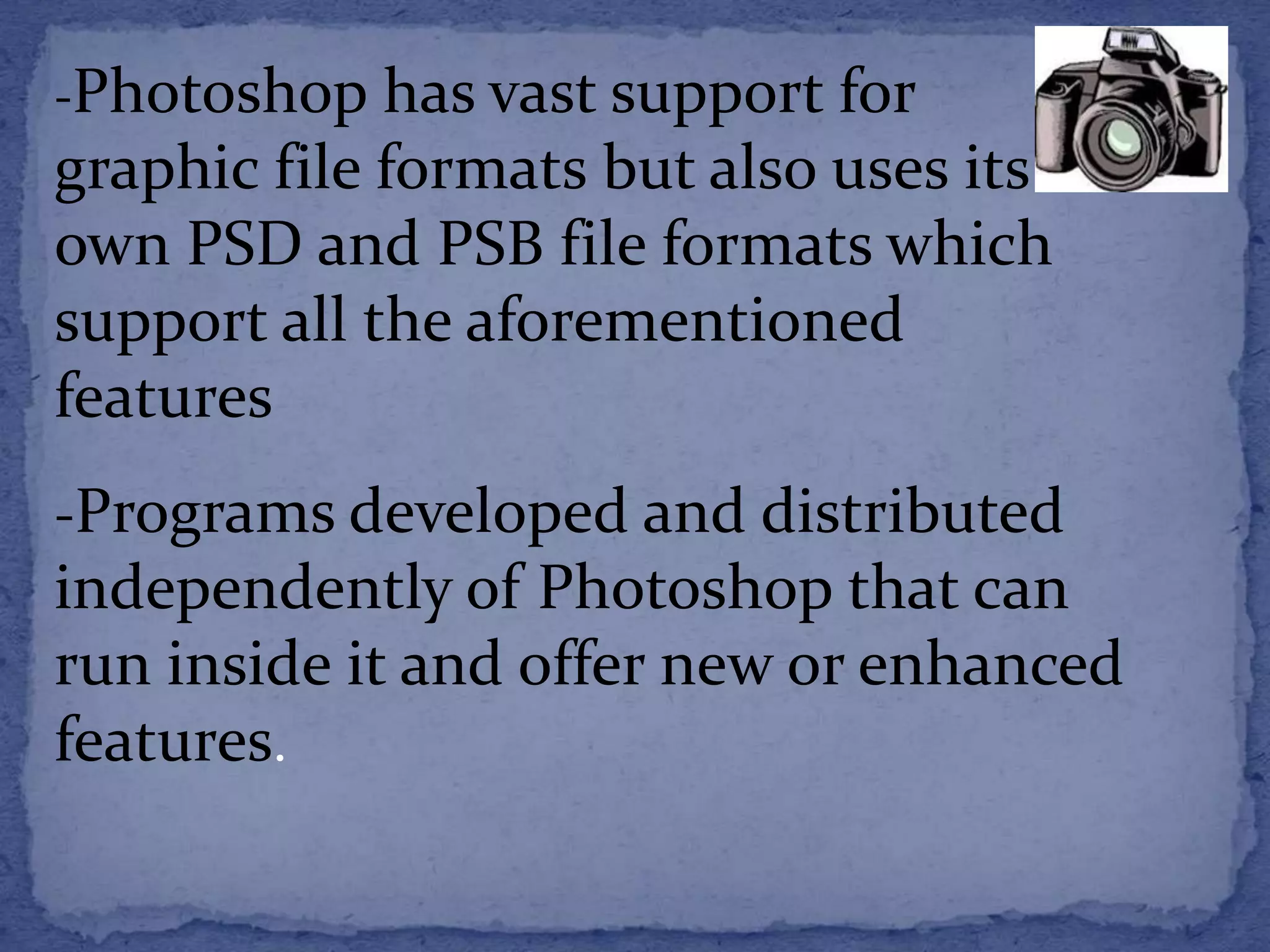 -Photoshop has vast support for 
graphic file formats but also uses its 
own PSD and PSB file formats which 
support all the aforementioned 
features 
-Programs developed and distributed 
independently of Photoshop that can 
run inside it and offer new or enhanced 
features. 
 
