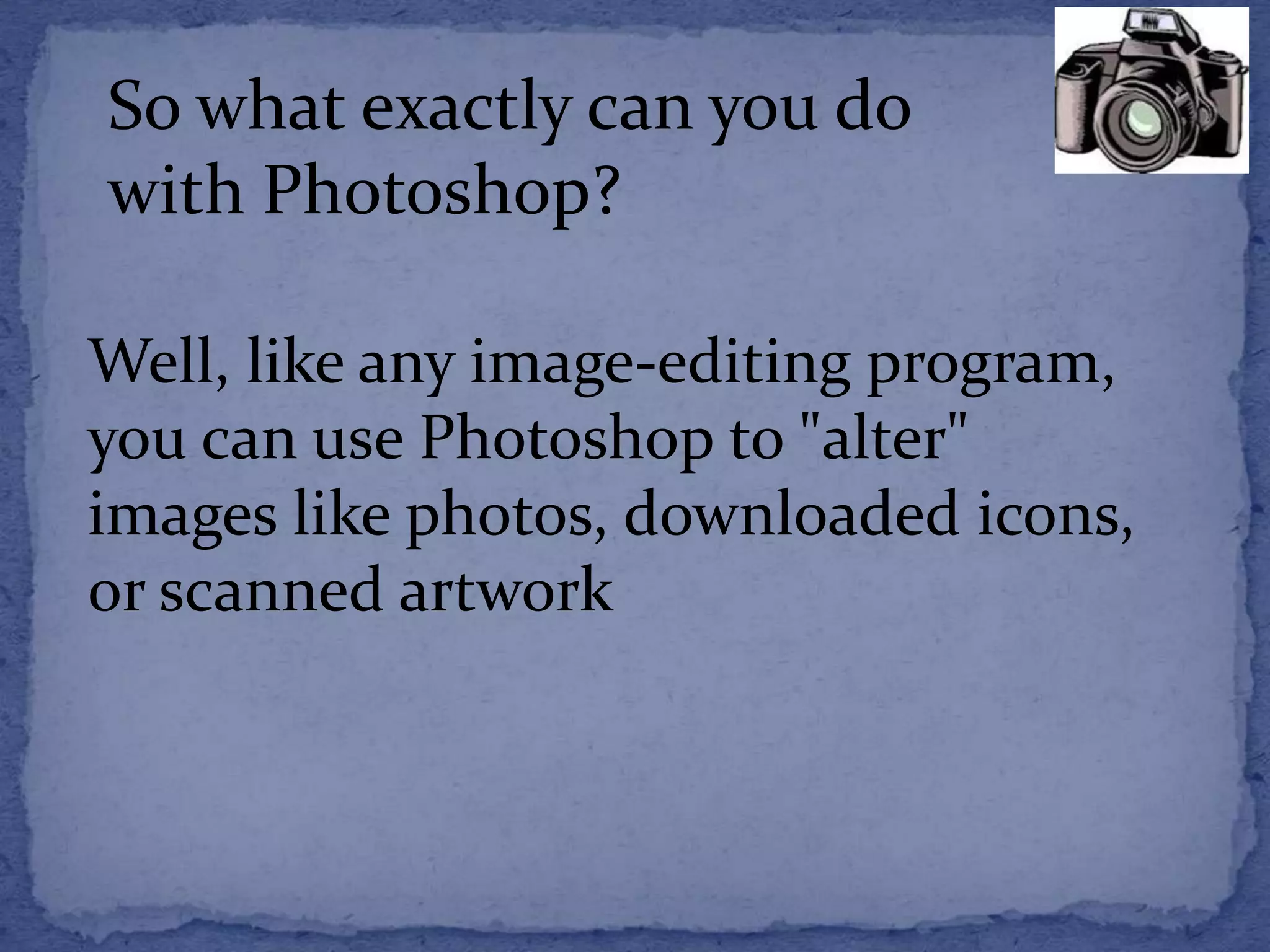 So what exactly can you do 
with Photoshop? 
Well, like any image-editing program, 
you can use Photoshop to "alter" 
images like photos, downloaded icons, 
or scanned artwork 
 