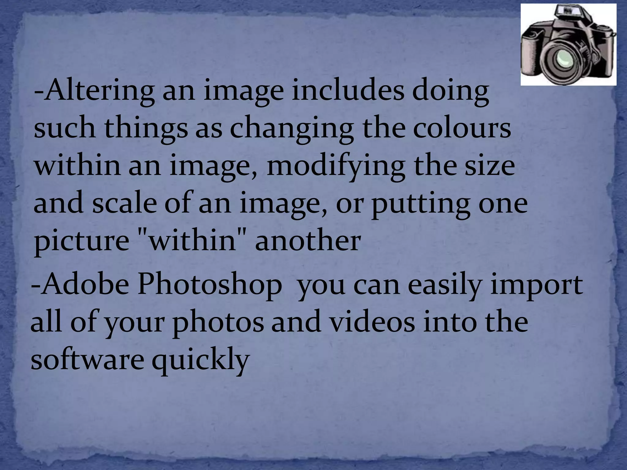 -Altering an image includes doing 
such things as changing the colours 
within an image, modifying the size 
and scale of an image, or putting one 
picture "within" another 
-Adobe Photoshop you can easily import 
all of your photos and videos into the 
software quickly 
 