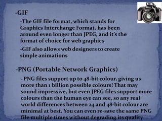 -GIF 
-The GIF file format, which stands for 
Graphics Interchange Format, has been 
around even longer than JPEG, and it’s the 
format of choice for web graphics. 
-GIF also allows web designers to create 
simple animations 
-PNG (Portable Network Graphics) 
- PNG files support up to 48-bit colour, giving us 
more than 1 billion possible colours! That may 
sound impressive, but even JPEG files support more 
colours than the human eye can see, so any real 
world differences between 24 and 48-bit colour are 
minimal at best. You can even re-save the same PNG 
file multiple times without degrading its quality 
 