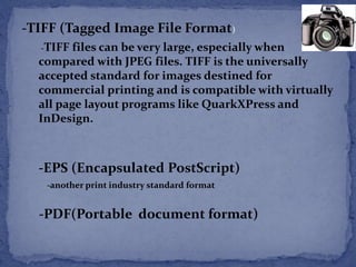 -TIFF (Tagged Image File Format) 
-TIFF files can be very large, especially when 
compared with JPEG files. TIFF is the universally 
accepted standard for images destined for 
commercial printing and is compatible with virtually 
all page layout programs like QuarkXPress and 
InDesign. 
-EPS (Encapsulated PostScript) 
-another print industry standard format 
-PDF(Portable document format) 
 