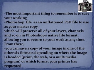 -The most important thing to remember is to save 
your working 
-Photoshop file as an unflattened PSD file to use 
as your master copy, 
which will preserve all of your layers, channels 
and so on in Photoshop’s native file format, 
allowing you to return to your work at any time. 
From there, 
-you can save a copy of your image in one of the 
other six formats depending on where the image 
is headed (print, the web, or a multimedia 
program) or which format your printer has 
requested. 
 