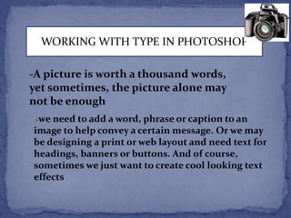 WORKING WITH TYPE IN PHOTOSHOP 
-A picture is worth a thousand words, 
yet sometimes, the picture alone may 
not be enough 
-we need to add a word, phrase or caption to an 
image to help convey a certain message. Or we may 
be designing a print or web layout and need text for 
headings, banners or buttons. And of course, 
sometimes we just want to create cool looking text 
effects 
 