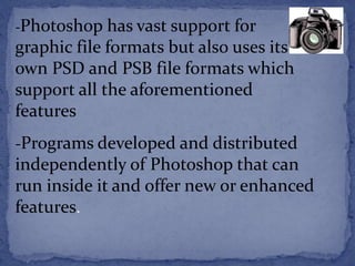 -Photoshop has vast support for 
graphic file formats but also uses its 
own PSD and PSB file formats which 
support all the aforementioned 
features 
-Programs developed and distributed 
independently of Photoshop that can 
run inside it and offer new or enhanced 
features. 
 