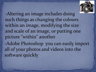 -Altering an image includes doing 
such things as changing the colours 
within an image, modifying the size 
and scale of an image, or putting one 
picture "within" another 
-Adobe Photoshop you can easily import 
all of your photos and videos into the 
software quickly 
 