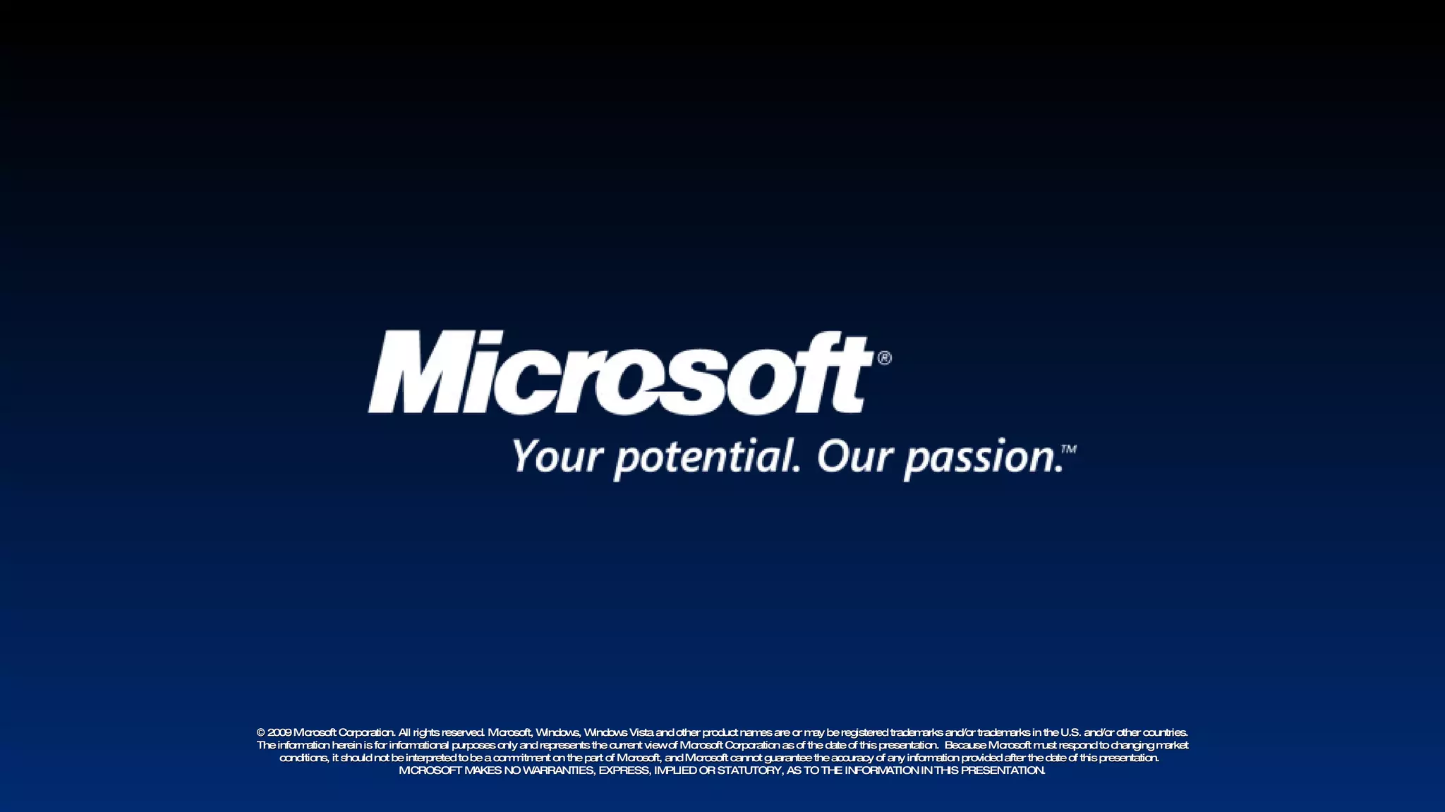 © 2009 Microsoft Corporation. All rights reserved. Microsoft, Windows, Windows Vista and other product names are or may be registered trademarks and/or trademarks in the U.S. and/or other countries. The information herein is for informational purposes only and represents the current view of Microsoft Corporation as of the date of this presentation.  Because Microsoft must respond to changing market conditions, it should not be interpreted to be a commitment on the part of Microsoft, and Microsoft cannot guarantee the accuracy of any information provided after the date of this presentation.  MICROSOFT MAKES NO WARRANTIES, EXPRESS, IMPLIED OR STATUTORY, AS TO THE INFORMATION IN THIS PRESENTATION. 