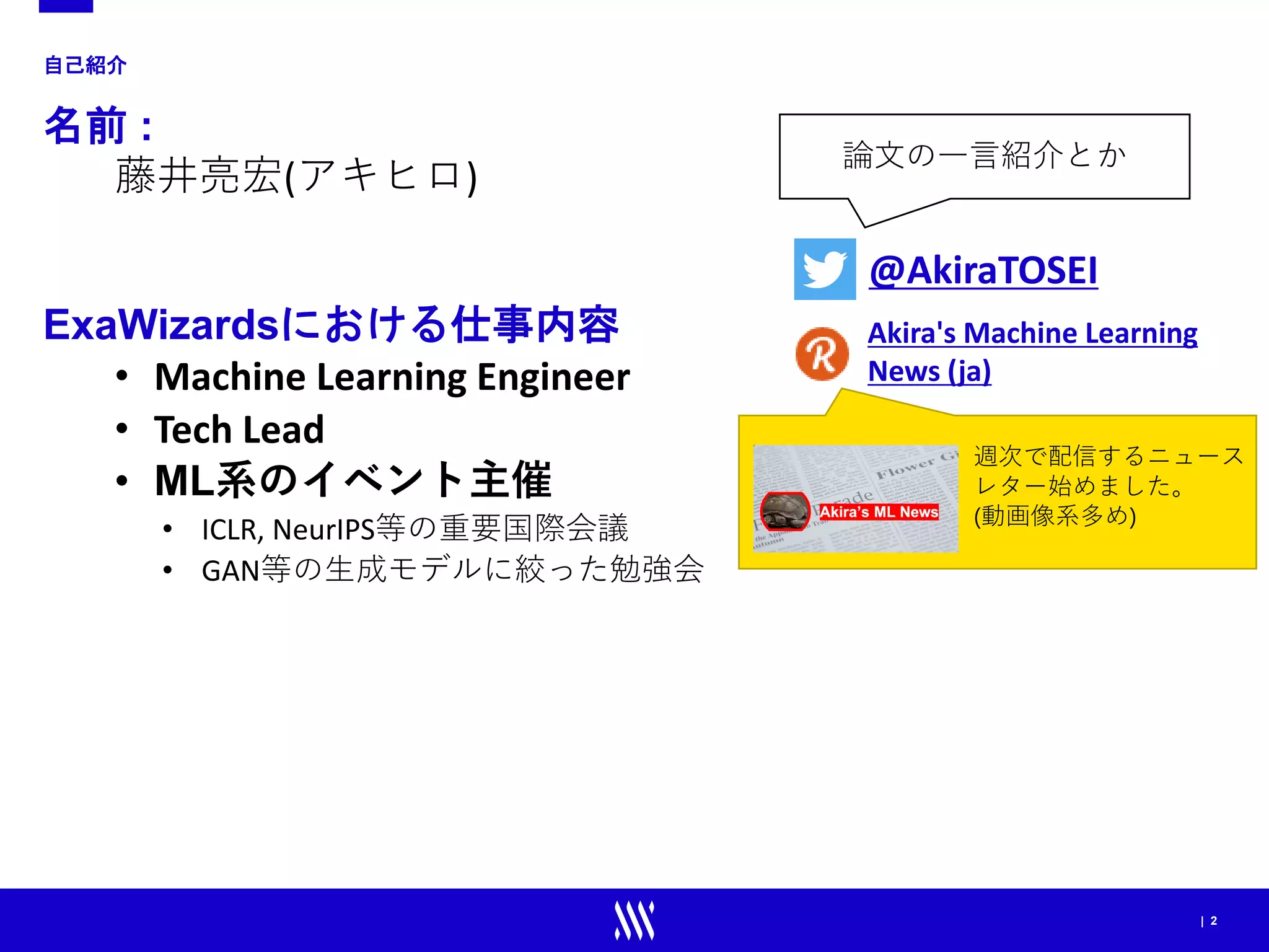 | 2
自己紹介
名前 :
藤井亮宏(アキヒロ)
ExaWizardsにおける仕事内容
• Machine Learning Engineer
• Tech Lead
• ML系のイベント主催
• ICLR, NeurIPS等の重要国際会議
• GAN等の生成モデルに絞った勉強会
@AkiraTOSEI
論文の一言紹介とか
Akira's Machine Learning
News (ja)
週次で配信するニュース
レター始めました。
(動画像系多め)
 