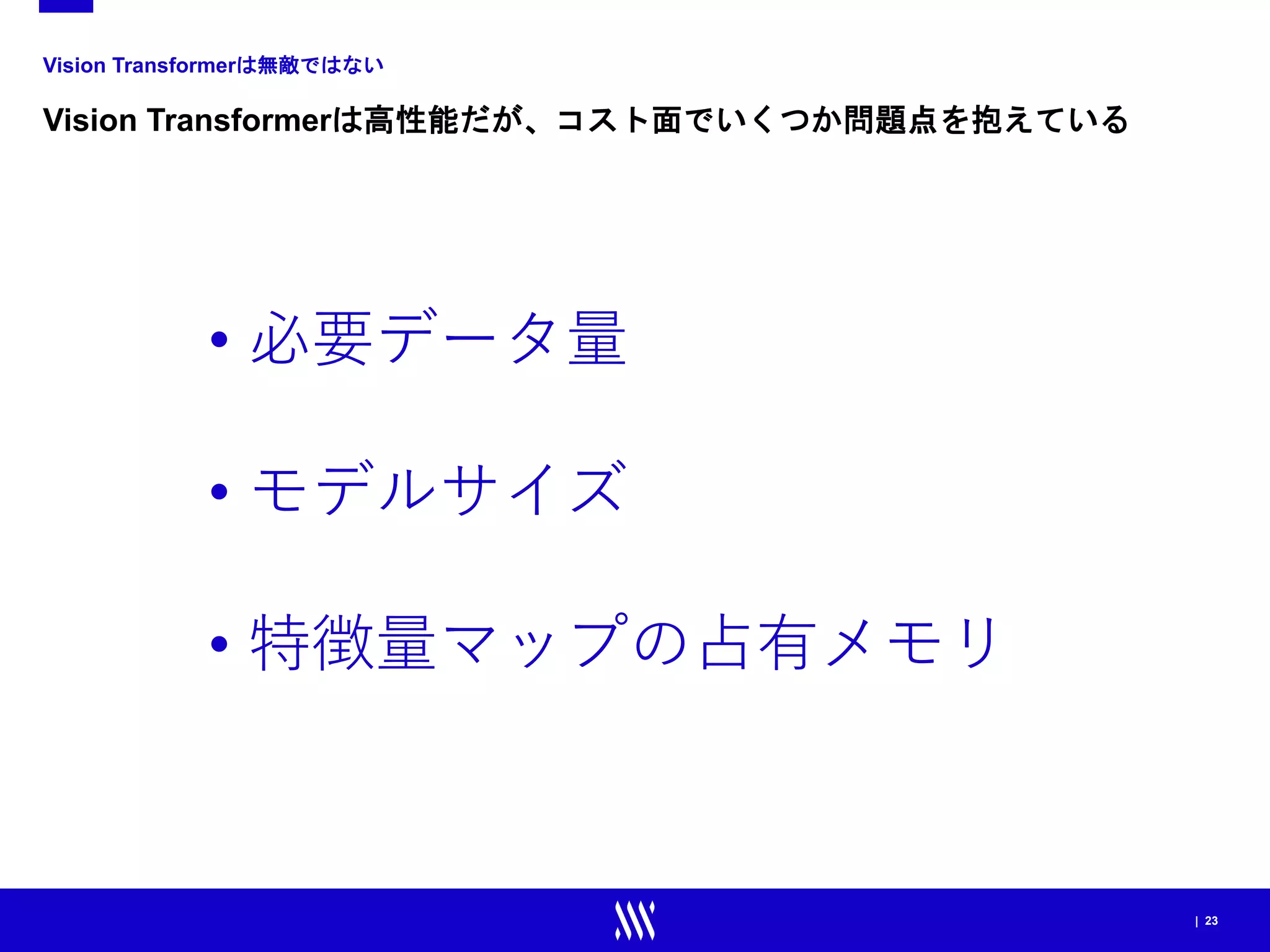 | 23
Vision Transformerは無敵ではない
Vision Transformerは高性能だが、コスト面でいくつか問題点を抱えている
• 必要データ量
• モデルサイズ
• 特徴量マップの占有メモリ
 