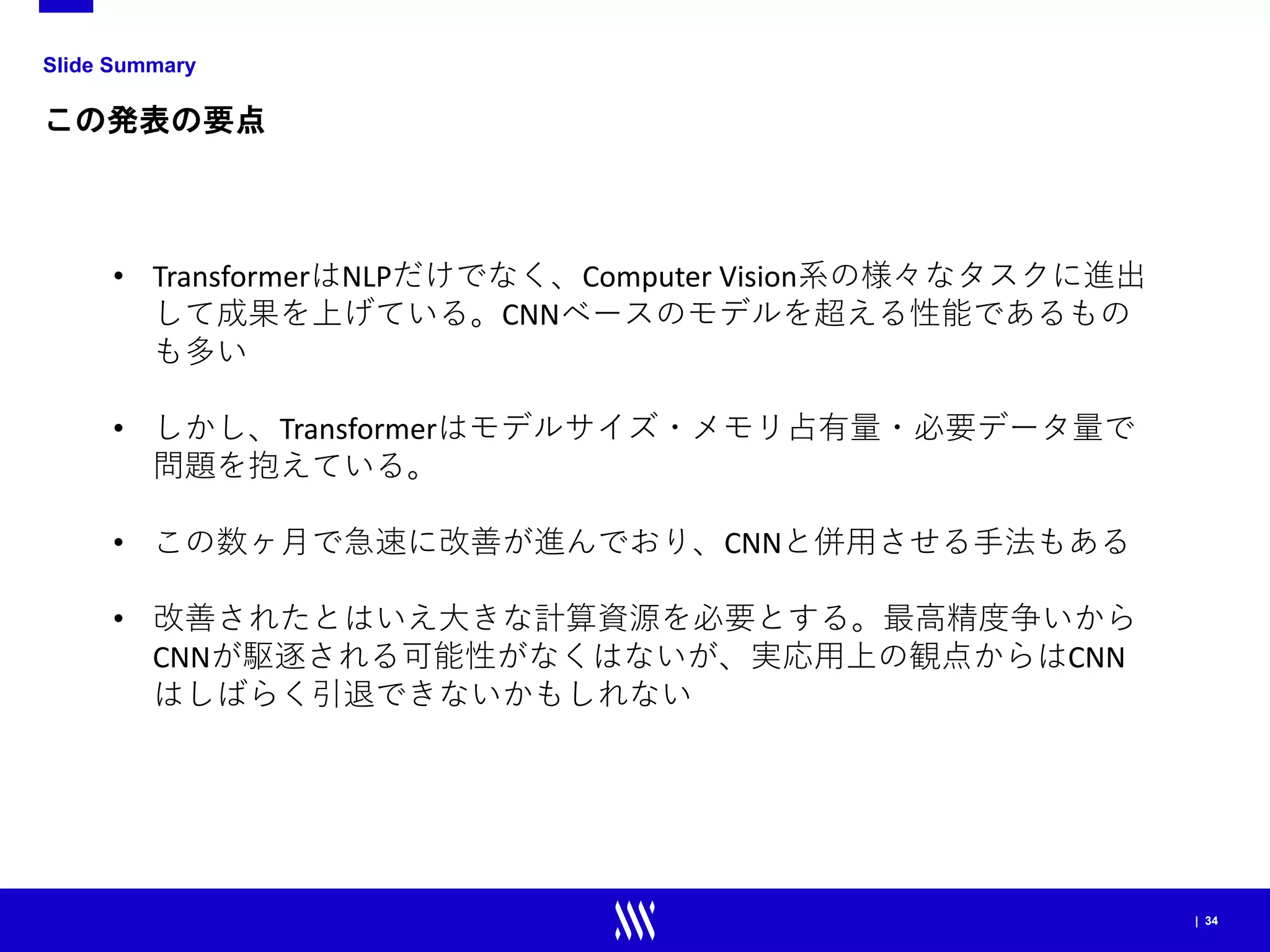 | 34
Slide Summary
この発表の要点
• TransformerはNLPだけでなく、Computer Vision系の様々なタスクに進出
して成果を上げている。CNNベースのモデルを超える性能であるもの
も多い
• しかし、Transformerはモデルサイズ・メモリ占有量・必要データ量で
問題を抱えている。
• この数ヶ月で急速に改善が進んでおり、CNNと併用させる手法もある
• 改善されたとはいえ大きな計算資源を必要とする。最高精度争いから
CNNが駆逐される可能性がなくはないが、実応用上の観点からはCNN
はしばらく引退できないかもしれない
 