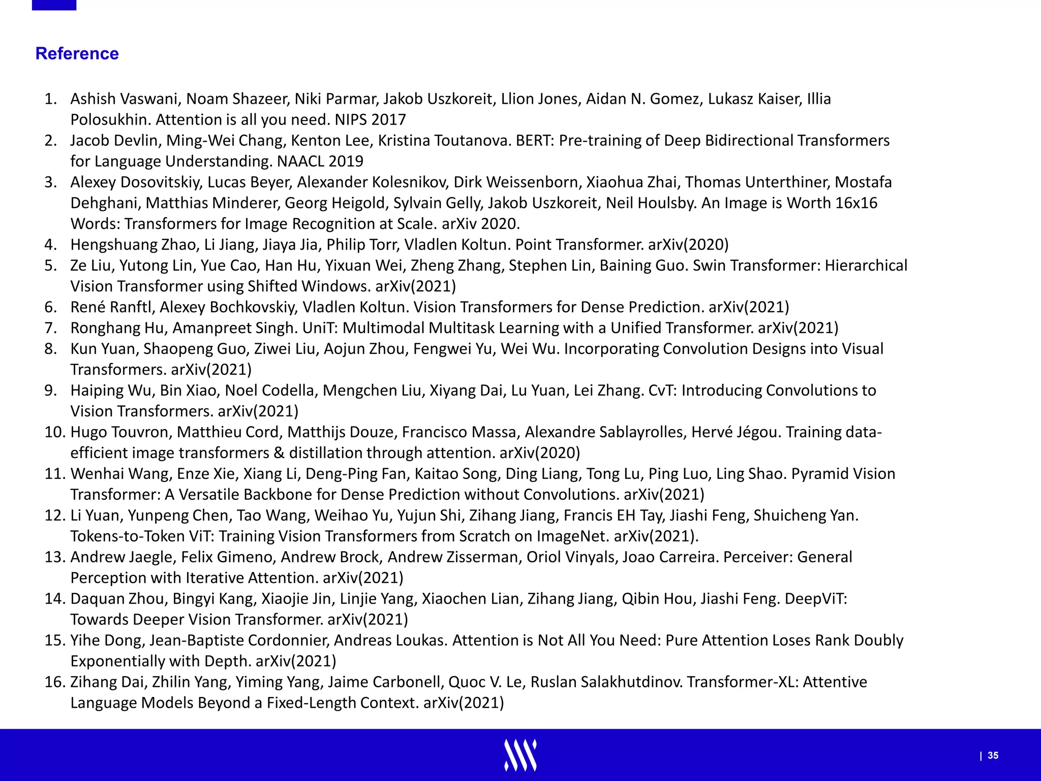 | 35
Reference
1. Ashish Vaswani, Noam Shazeer, Niki Parmar, Jakob Uszkoreit, Llion Jones, Aidan N. Gomez, Lukasz Kaiser, Illia
Polosukhin. Attention is all you need. NIPS 2017
2. Jacob Devlin, Ming-Wei Chang, Kenton Lee, Kristina Toutanova. BERT: Pre-training of Deep Bidirectional Transformers
for Language Understanding. NAACL 2019
3. Alexey Dosovitskiy, Lucas Beyer, Alexander Kolesnikov, Dirk Weissenborn, Xiaohua Zhai, Thomas Unterthiner, Mostafa
Dehghani, Matthias Minderer, Georg Heigold, Sylvain Gelly, Jakob Uszkoreit, Neil Houlsby. An Image is Worth 16x16
Words: Transformers for Image Recognition at Scale. arXiv 2020.
4. Hengshuang Zhao, Li Jiang, Jiaya Jia, Philip Torr, Vladlen Koltun. Point Transformer. arXiv(2020)
5. Ze Liu, Yutong Lin, Yue Cao, Han Hu, Yixuan Wei, Zheng Zhang, Stephen Lin, Baining Guo. Swin Transformer: Hierarchical
Vision Transformer using Shifted Windows. arXiv(2021)
6. René Ranftl, Alexey Bochkovskiy, Vladlen Koltun. Vision Transformers for Dense Prediction. arXiv(2021)
7. Ronghang Hu, Amanpreet Singh. UniT: Multimodal Multitask Learning with a Unified Transformer. arXiv(2021)
8. Kun Yuan, Shaopeng Guo, Ziwei Liu, Aojun Zhou, Fengwei Yu, Wei Wu. Incorporating Convolution Designs into Visual
Transformers. arXiv(2021)
9. Haiping Wu, Bin Xiao, Noel Codella, Mengchen Liu, Xiyang Dai, Lu Yuan, Lei Zhang. CvT: Introducing Convolutions to
Vision Transformers. arXiv(2021)
10. Hugo Touvron, Matthieu Cord, Matthijs Douze, Francisco Massa, Alexandre Sablayrolles, Hervé Jégou. Training data-
efficient image transformers & distillation through attention. arXiv(2020)
11. Wenhai Wang, Enze Xie, Xiang Li, Deng-Ping Fan, Kaitao Song, Ding Liang, Tong Lu, Ping Luo, Ling Shao. Pyramid Vision
Transformer: A Versatile Backbone for Dense Prediction without Convolutions. arXiv(2021)
12. Li Yuan, Yunpeng Chen, Tao Wang, Weihao Yu, Yujun Shi, Zihang Jiang, Francis EH Tay, Jiashi Feng, Shuicheng Yan.
Tokens-to-Token ViT: Training Vision Transformers from Scratch on ImageNet. arXiv(2021).
13. Andrew Jaegle, Felix Gimeno, Andrew Brock, Andrew Zisserman, Oriol Vinyals, Joao Carreira. Perceiver: General
Perception with Iterative Attention. arXiv(2021)
14. Daquan Zhou, Bingyi Kang, Xiaojie Jin, Linjie Yang, Xiaochen Lian, Zihang Jiang, Qibin Hou, Jiashi Feng. DeepViT:
Towards Deeper Vision Transformer. arXiv(2021)
15. Yihe Dong, Jean-Baptiste Cordonnier, Andreas Loukas. Attention is Not All You Need: Pure Attention Loses Rank Doubly
Exponentially with Depth. arXiv(2021)
16. Zihang Dai, Zhilin Yang, Yiming Yang, Jaime Carbonell, Quoc V. Le, Ruslan Salakhutdinov. Transformer-XL: Attentive
Language Models Beyond a Fixed-Length Context. arXiv(2021)
 
