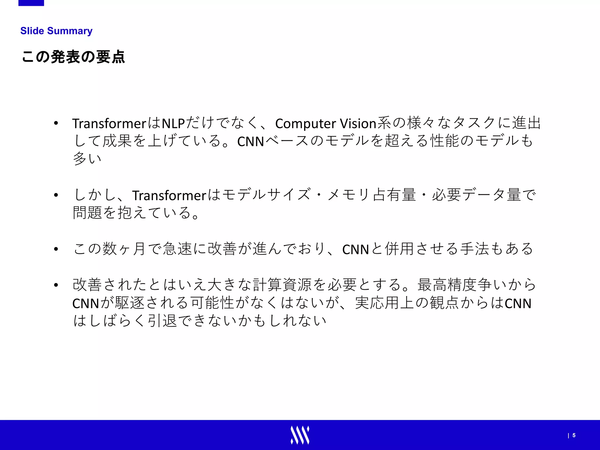 | 5
Slide Summary
この発表の要点
• TransformerはNLPだけでなく、Computer Vision系の様々なタスクに進出
して成果を上げている。CNNベースのモデルを超える性能のモデルも
多い
• しかし、Transformerはモデルサイズ・メモリ占有量・必要データ量で
問題を抱えている。
• この数ヶ月で急速に改善が進んでおり、CNNと併用させる手法もある
• 改善されたとはいえ大きな計算資源を必要とする。最高精度争いから
CNNが駆逐される可能性がなくはないが、実応用上の観点からはCNN
はしばらく引退できないかもしれない
 