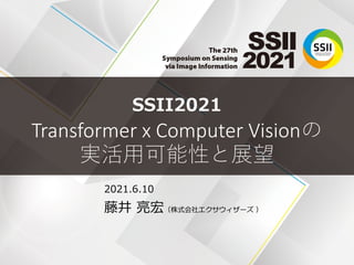 SSII2021
Transformer x Computer Visionの
実活用可能性と展望
2021.6.10
藤井 亮宏（株式会社エクサウィザーズ ）
 